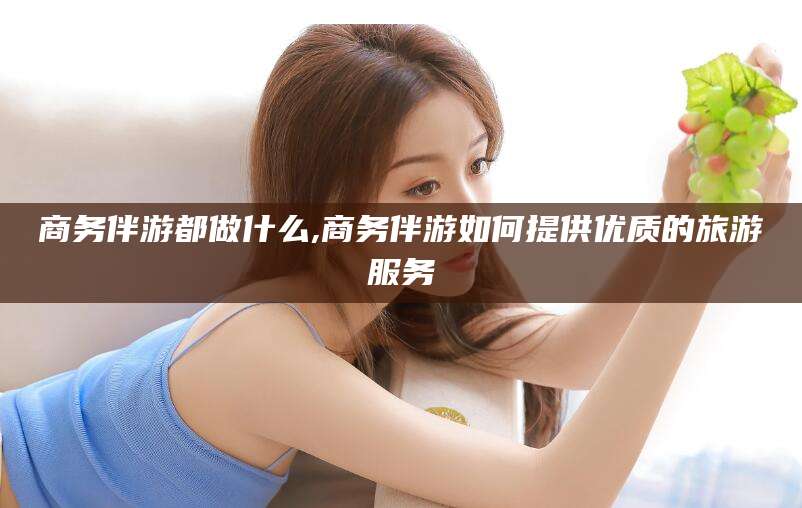 邯郸商务伴游都做什么,商务伴游如何提供优质的旅游服务