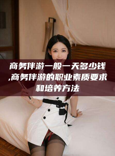 邯郸商务伴游一般一天多少钱,商务伴游的职业素质要求和培养方法