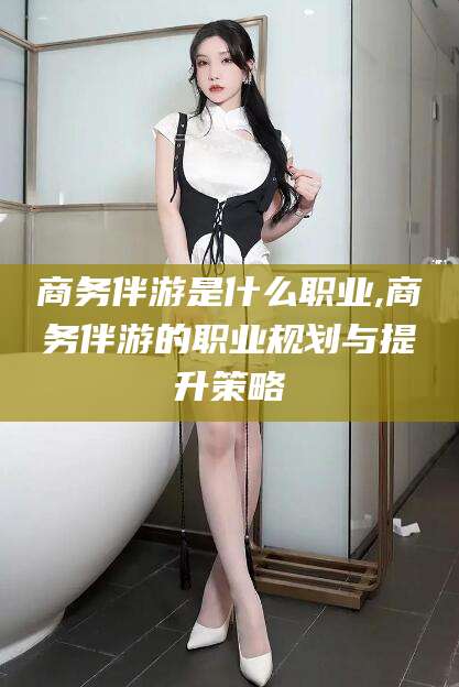 邯郸商务伴游是什么职业,商务伴游的职业规划与提升策略