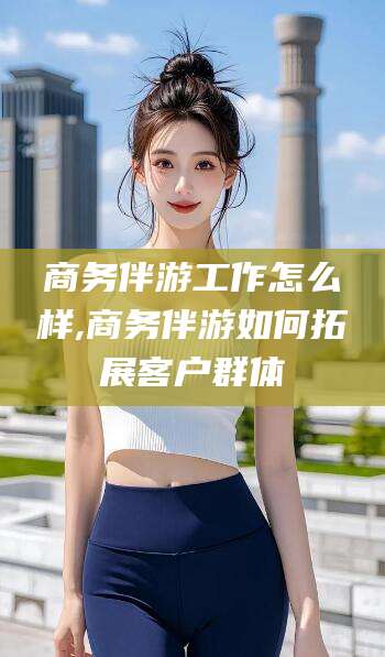 邯郸商务伴游工作怎么样,商务伴游如何拓展客户群体