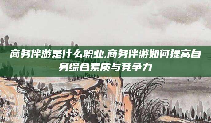 邯郸商务伴游是什么职业,商务伴游如何提高自身综合素质与竞争力