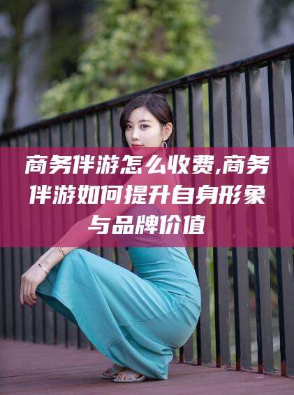 邯郸商务伴游怎么收费,商务伴游如何提升自身形象与品牌价值