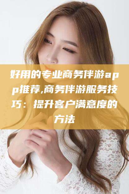 邯郸好用的专业商务伴游app推荐,商务伴游服务技巧：提升客户满意度的方法
