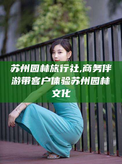 邯郸苏州园林旅行社,商务伴游带客户体验苏州园林文化