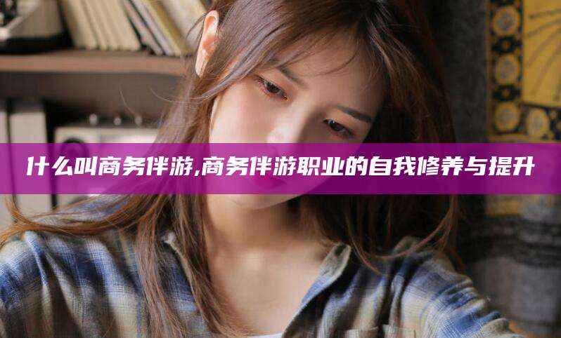 邯郸什么叫商务伴游,商务伴游职业的自我修养与提升