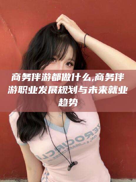 邯郸商务伴游都做什么,商务伴游职业发展规划与未来就业趋势
