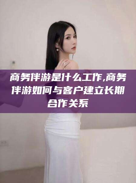 邯郸商务伴游是什么工作,商务伴游如何与客户建立长期合作关系
