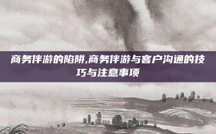 邯郸商务伴游的陷阱,商务伴游与客户沟通的技巧与注意事项