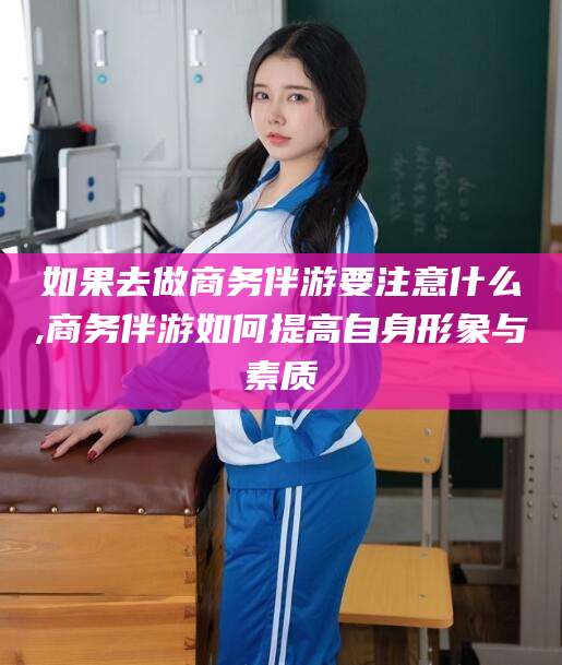 邯郸如果去做商务伴游要注意什么,商务伴游如何提高自身形象与素质