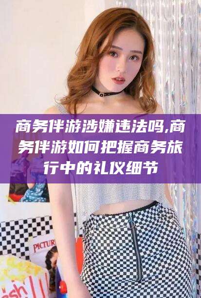 邯郸商务伴游涉嫌违法吗,商务伴游如何把握商务旅行中的礼仪细节