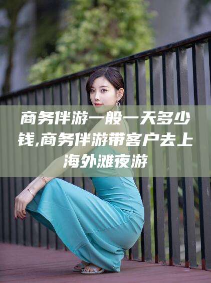 邯郸商务伴游一般一天多少钱,商务伴游带客户去上海外滩夜游