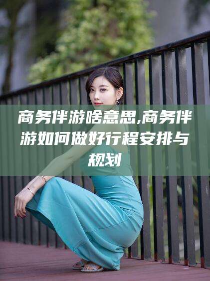 邯郸商务伴游啥意思,商务伴游如何做好行程安排与规划