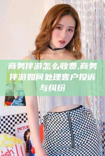 邯郸商务伴游怎么收费,商务伴游如何处理客户投诉与纠纷