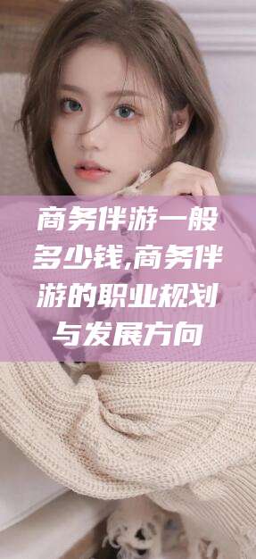 邯郸商务伴游一般多少钱,商务伴游的职业规划与发展方向