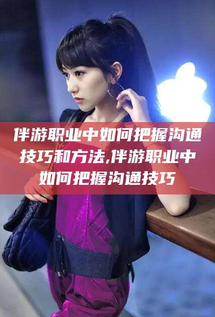 邯郸伴游职业中如何把握沟通技巧和方法,伴游职业中如何把握沟通技巧