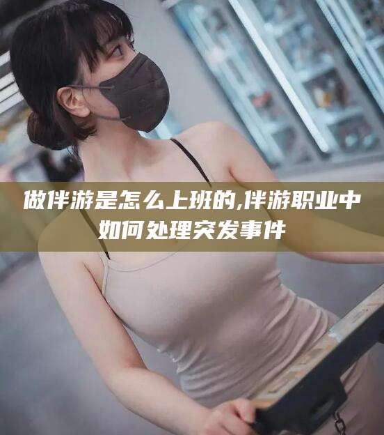 邯郸做伴游是怎么上班的,伴游职业中如何处理突发事件