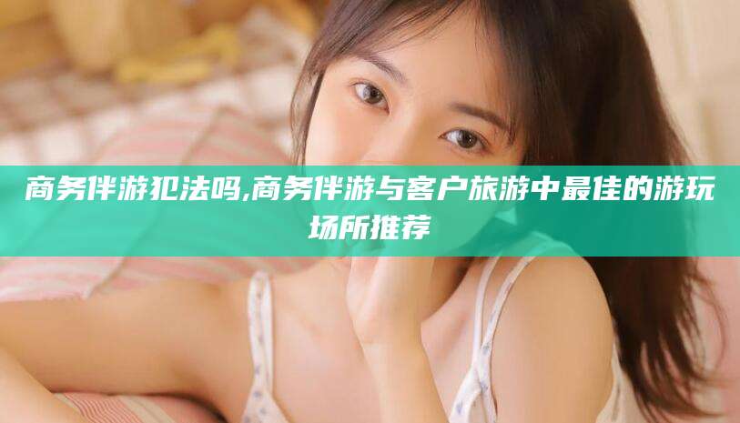 邯郸商务伴游犯法吗,商务伴游与客户旅游中最佳的游玩场所推荐