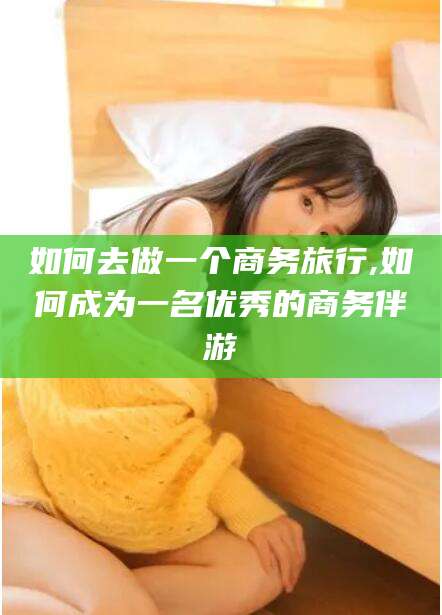 邯郸如何去做一个商务旅行,如何成为一名优秀的商务伴游