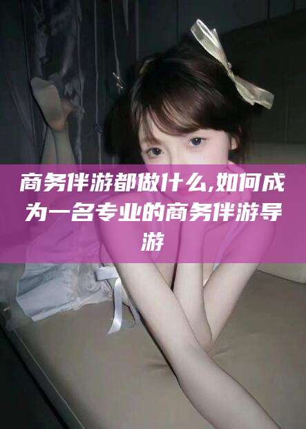 邯郸商务伴游都做什么,如何成为一名专业的商务伴游导游