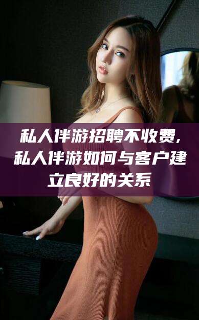 邯郸私人伴游招聘不收费,私人伴游如何与客户建立良好的关系