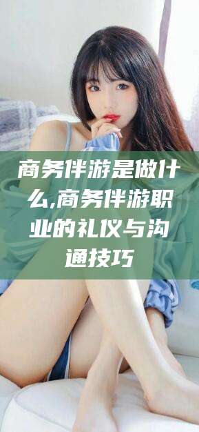 邯郸商务伴游是做什么,商务伴游职业的礼仪与沟通技巧