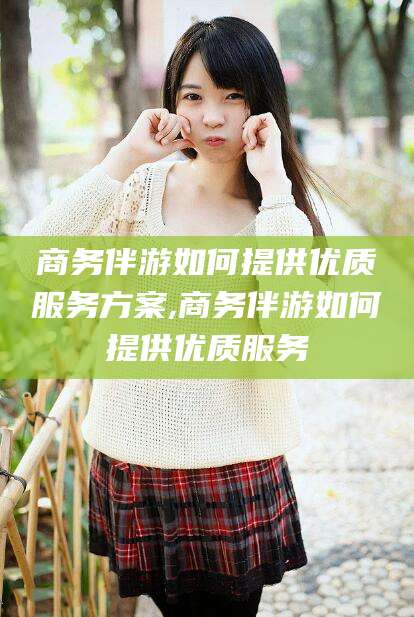 邯郸商务伴游如何提供优质服务方案,商务伴游如何提供优质服务