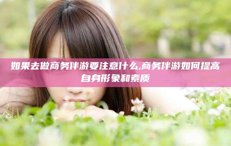 邯郸如果去做商务伴游要注意什么,商务伴游如何提高自身形象和素质