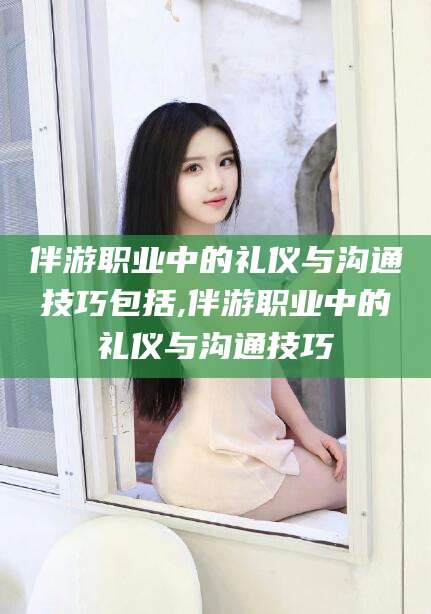 邯郸伴游职业中的礼仪与沟通技巧包括,伴游职业中的礼仪与沟通技巧