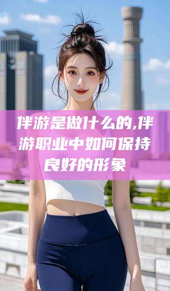 邯郸伴游是做什么的,伴游职业中如何保持良好的形象