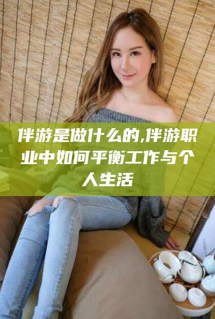邯郸伴游是做什么的,伴游职业中如何平衡工作与个人生活