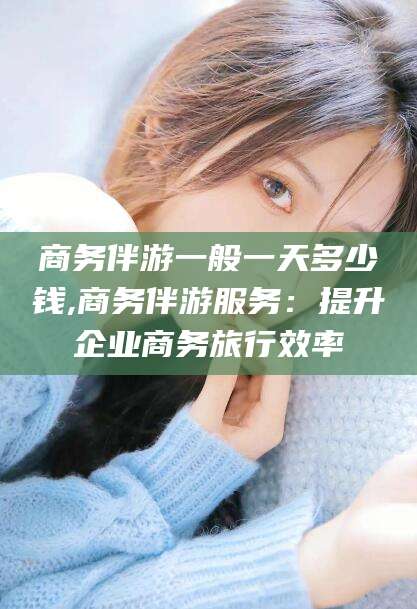 邯郸商务伴游一般一天多少钱,商务伴游服务：提升企业商务旅行效率