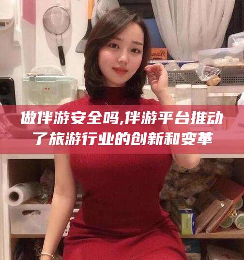 邯郸做伴游安全吗,伴游平台推动了旅游行业的创新和变革