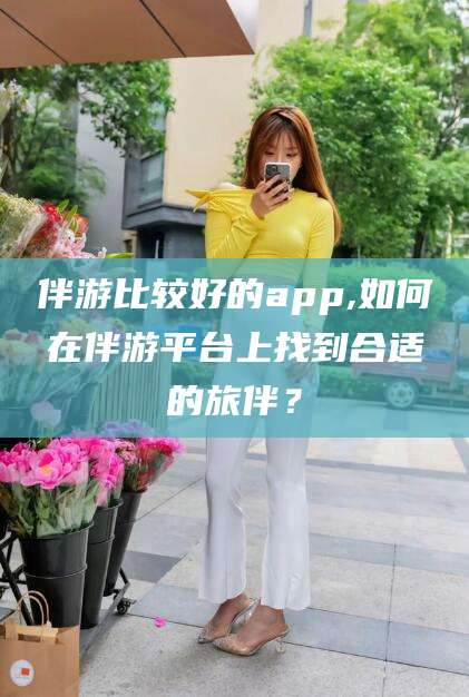 邯郸伴游比较好的app,如何在伴游平台上找到合适的旅伴？