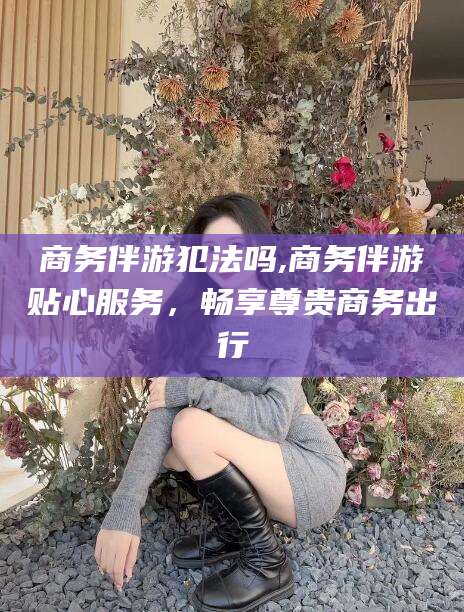 邯郸商务伴游犯法吗,商务伴游贴心服务，畅享尊贵商务出行