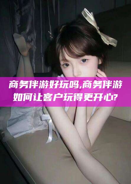 邯郸商务伴游好玩吗,商务伴游如何让客户玩得更开心?