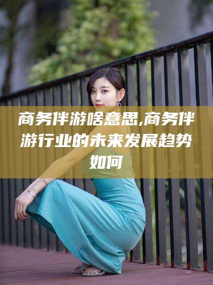 邯郸商务伴游啥意思,商务伴游行业的未来发展趋势如何
