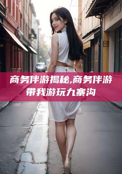 邯郸商务伴游揭秘,商务伴游带我游玩九寨沟