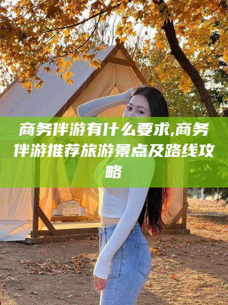 邯郸商务伴游有什么要求,商务伴游推荐旅游景点及路线攻略