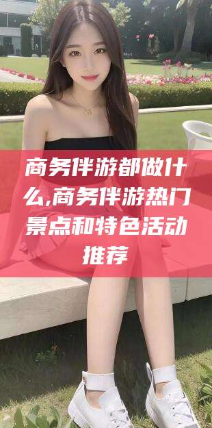 邯郸商务伴游都做什么,商务伴游热门景点和特色活动推荐
