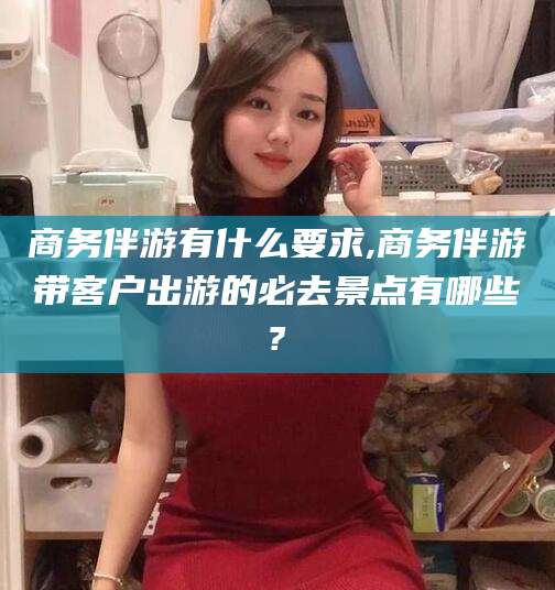 邯郸商务伴游有什么要求,商务伴游带客户出游的必去景点有哪些?