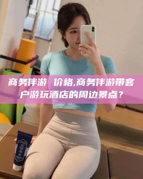 邯郸商务伴游 价格,商务伴游带客户游玩酒店的周边景点？
