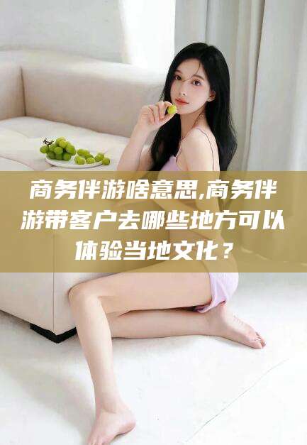 邯郸商务伴游啥意思,商务伴游带客户去哪些地方可以体验当地文化？