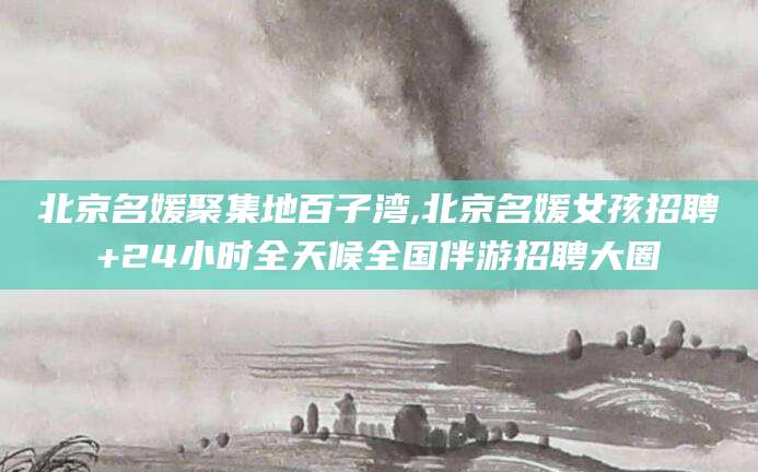 邯郸北京名媛聚集地百子湾,北京名媛女孩招聘+24小时全天候全国伴游招聘大圈