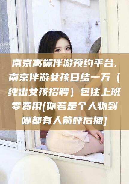 邯郸南京高端伴游预约平台,南京伴游女孩日结一万（纯出女孩招聘）包住上班零费用[你若是个人物到哪都有人前呼后拥]