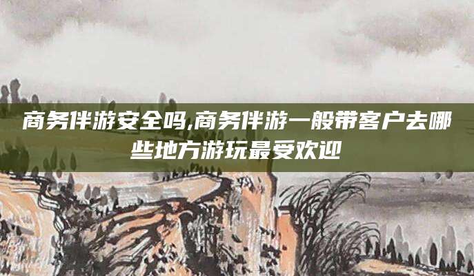 邯郸商务伴游安全吗,商务伴游一般带客户去哪些地方游玩最受欢迎