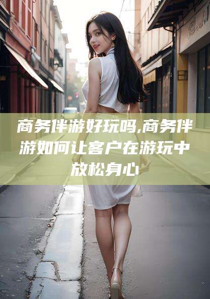 邯郸商务伴游好玩吗,商务伴游如何让客户在游玩中放松身心