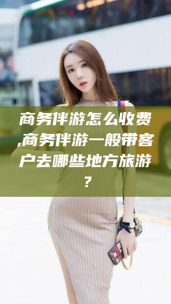 邯郸商务伴游怎么收费,商务伴游一般带客户去哪些地方旅游？