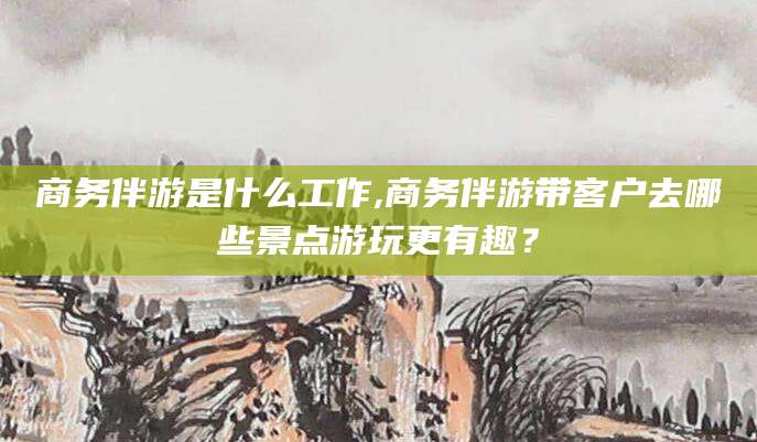 邯郸商务伴游是什么工作,商务伴游带客户去哪些景点游玩更有趣？