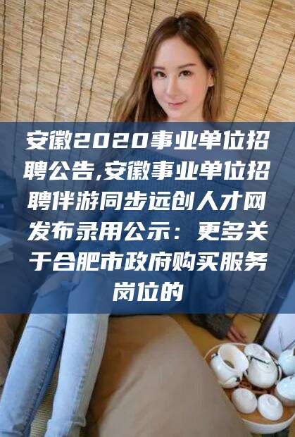 邯郸安徽2020事业单位招聘公告,安徽事业单位招聘伴游同步远创人才网发布录用公示：更多关于合肥市政府购买服务岗位的