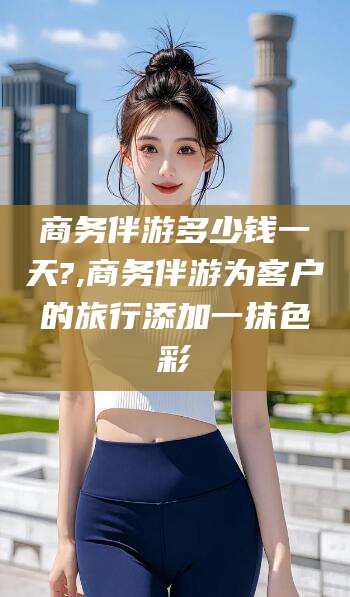 邯郸商务伴游多少钱一天?,商务伴游为客户的旅行添加一抹色彩